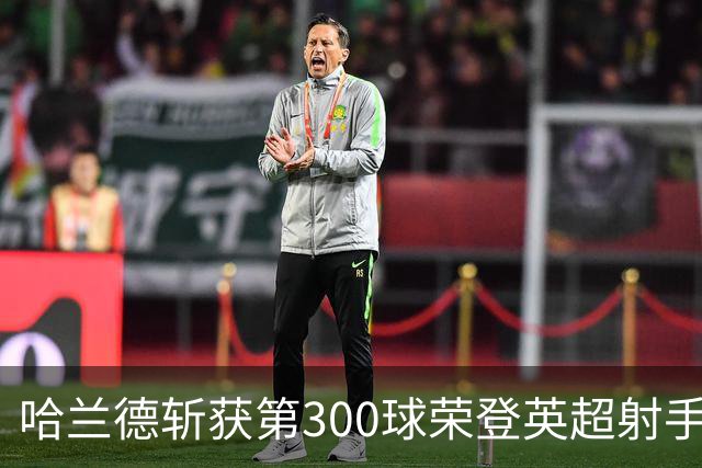 哈兰德斩获第300球荣登英超射手榜首，仍感不满！